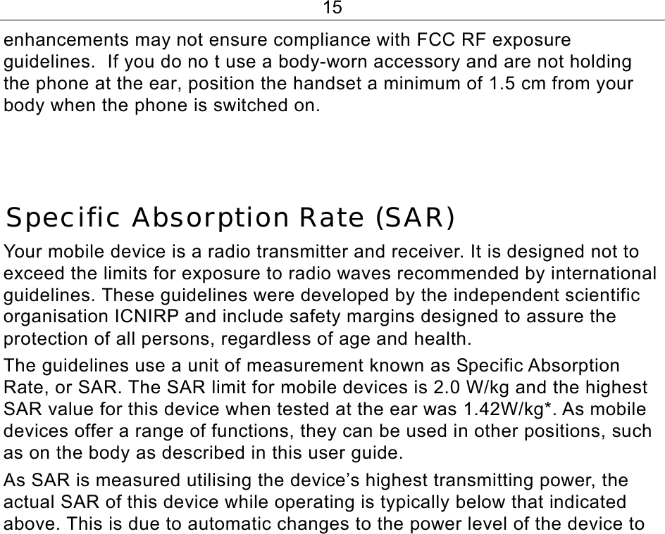 15 enhancements may not ensure compliance with FCC RF exposure guidelines.  If you do no t use a body-worn accessory and are not holding the phone at the ear, position the handset a minimum of 1.5 cm from your body when the phone is switched on.    Specific Absorption Rate (SAR) Your mobile device is a radio transmitter and receiver. It is designed not to exceed the limits for exposure to radio waves recommended by international guidelines. These guidelines were developed by the independent scientific organisation ICNIRP and include safety margins designed to assure the protection of all persons, regardless of age and health. The guidelines use a unit of measurement known as Specific Absorption Rate, or SAR. The SAR limit for mobile devices is 2.0 W/kg and the highest SAR value for this device when tested at the ear was 1.42W/kg*. As mobile devices offer a range of functions, they can be used in other positions, such as on the body as described in this user guide. As SAR is measured utilising the device’s highest transmitting power, the actual SAR of this device while operating is typically below that indicated above. This is due to automatic changes to the power level of the device to 