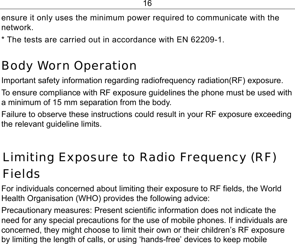 16 ensure it only uses the minimum power required to communicate with the network. * The tests are carried out in accordance with EN 62209-1.  Body Worn Operation Important safety information regarding radiofrequency radiation(RF) exposure.  To ensure compliance with RF exposure guidelines the phone must be used with a minimum of 15 mm separation from the body.  Failure to observe these instructions could result in your RF exposure exceeding the relevant guideline limits.  Limiting Exposure to Radio Frequency (RF) Fields For individuals concerned about limiting their exposure to RF fields, the World Health Organisation (WHO) provides the following advice: Precautionary measures: Present scientific information does not indicate the need for any special precautions for the use of mobile phones. If individuals are concerned, they might choose to limit their own or their children’s RF exposure by limiting the length of calls, or using ‘hands-free’ devices to keep mobile 