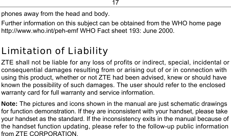 17 phones away from the head and body. Further information on this subject can be obtained from the WHO home page http://www.who.int/peh-emf WHO Fact sheet 193: June 2000.  Limitation of Liability ZTE shall not be liable for any loss of profits or indirect, special, incidental or consequential damages resulting from or arising out of or in connection with using this product, whether or not ZTE had been advised, knew or should have known the possibility of such damages. The user should refer to the enclosed warranty card for full warranty and service information. Note: The pictures and icons shown in the manual are just schematic drawings for function demonstration. If they are inconsistent with your handset, please take your handset as the standard. If the inconsistency exits in the manual because of the handset function updating, please refer to the follow-up public information from ZTE CORPORATION. 