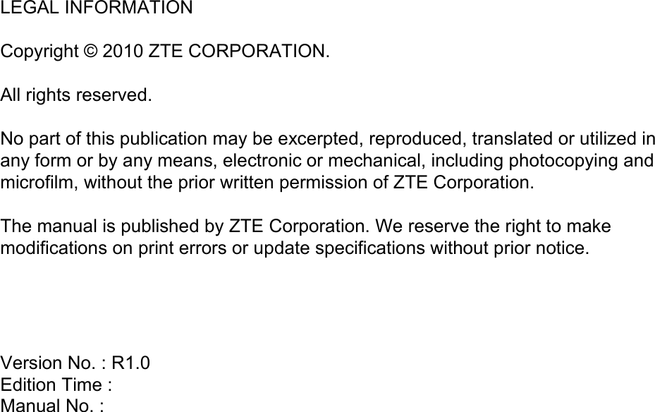  LEGAL INFORMATION  Copyright © 2010 ZTE CORPORATION.  All rights reserved.  No part of this publication may be excerpted, reproduced, translated or utilized in any form or by any means, electronic or mechanical, including photocopying and microfilm, without the prior written permission of ZTE Corporation.  The manual is published by ZTE Corporation. We reserve the right to make modifications on print errors or update specifications without prior notice.     Version No. : R1.0 Edition Time :  Manual No. :  