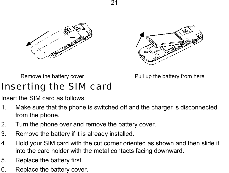 21        Remove the battery cover                                 Pull up the battery from here  Inserting the SIM card Insert the SIM card as follows: 1.  Make sure that the phone is switched off and the charger is disconnected from the phone. 2.  Turn the phone over and remove the battery cover. 3.  Remove the battery if it is already installed. 4.  Hold your SIM card with the cut corner oriented as shown and then slide it into the card holder with the metal contacts facing downward. 5.  Replace the battery first. 6.  Replace the battery cover.   