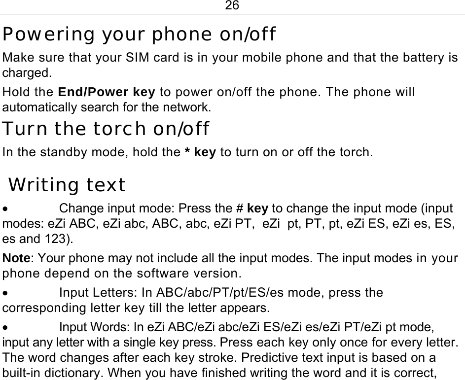 26 Powering your phone on/off  Make sure that your SIM card is in your mobile phone and that the battery is charged. Hold the End/Power key to power on/off the phone. The phone will automatically search for the network. Turn the torch on/off  In the standby mode, hold the * key to turn on or off the torch.  Writing text •  Change input mode: Press the # key to change the input mode (input modes: eZi ABC, eZi abc, ABC, abc, eZi PT,  eZi  pt, PT, pt, eZi ES, eZi es, ES, es and 123). Note: Your phone may not include all the input modes. The input modes in your phone depend on the software version. •  Input Letters: In ABC/abc/PT/pt/ES/es mode, press the corresponding letter key till the letter appears. •  Input Words: In eZi ABC/eZi abc/eZi ES/eZi es/eZi PT/eZi pt mode, input any letter with a single key press. Press each key only once for every letter. The word changes after each key stroke. Predictive text input is based on a built-in dictionary. When you have finished writing the word and it is correct, 