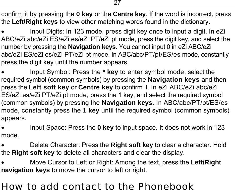 27 confirm it by pressing the 0 key or the Centre key. If the word is incorrect, press the Left/Right keys to view other matching words found in the dictionary.  •  Input Digits: In 123 mode, press digit key once to input a digit. In eZi ABC/eZi abc/eZi ES/eZi es/eZi PT/eZi pt mode, press the digit key, and select the number by pressing the Navigation keys. You cannot input 0 in eZi ABC/eZi abc/eZi ES/eZi es/eZi PT/eZi pt mode. In ABC/abc/PT/pt/ES/es mode, constantly press the digit key until the number appears. • Input Symbol: Press the * key to enter symbol mode, select the required symbol (common symbols) by pressing the Navigation keys and then press the Left soft key or Centre key to confirm it. In eZi ABC/eZi abc/eZi ES/eZi es/eZi PT/eZi pt mode, press the 1 key, and select the required symbol (common symbols) by pressing the Navigation keys. In ABC/abc/PT/pt/ES/es mode, constantly press the 1 key until the required symbol (common symbols) appears. •  Input Space: Press the 0 key to input space. It does not work in 123 mode. •  Delete Character: Press the Right soft key to clear a character. Hold the Right soft key to delete all characters and clear the display. •  Move Cursor to Left or Right: Among the text, press the Left/Right navigation keys to move the cursor to left or right. How to add contact to the Phonebook 