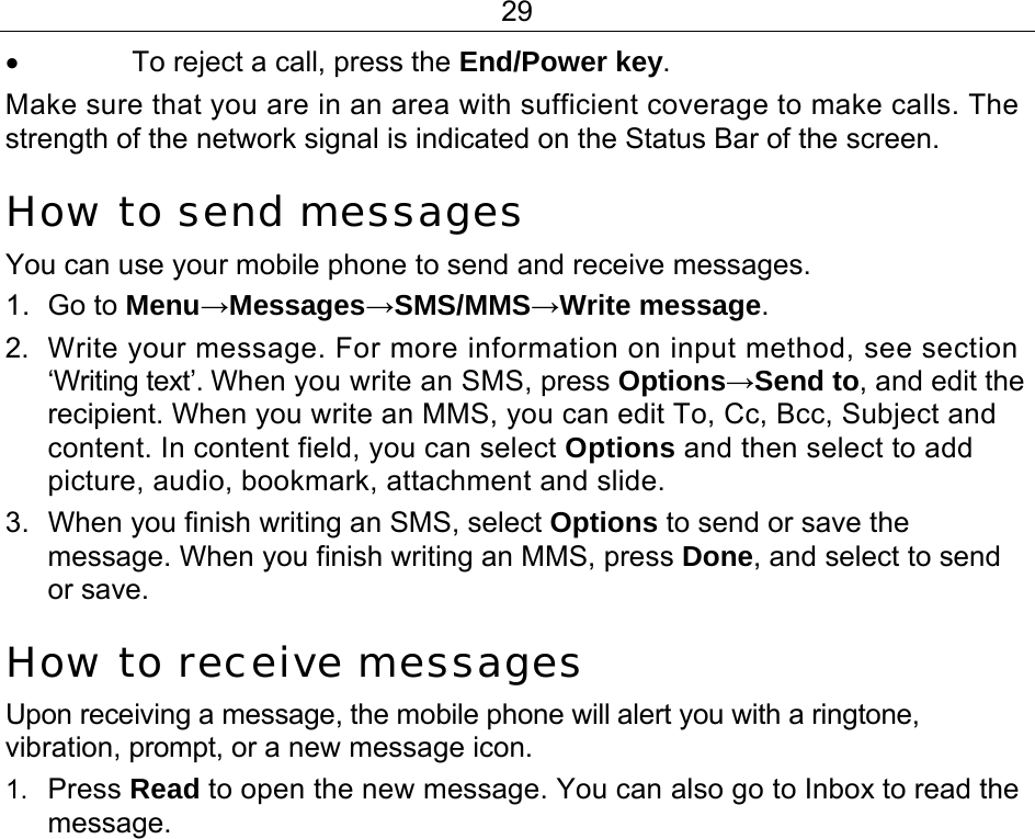 29 •  To reject a call, press the End/Power key. Make sure that you are in an area with sufficient coverage to make calls. The strength of the network signal is indicated on the Status Bar of the screen. How to send messages You can use your mobile phone to send and receive messages. 1. Go to Menu→Messages→SMS/MMS→Write message. 2.  Write your message. For more information on input method, see section ‘Writing text’. When you write an SMS, press Options→Send to, and edit the recipient. When you write an MMS, you can edit To, Cc, Bcc, Subject and content. In content field, you can select Options and then select to add picture, audio, bookmark, attachment and slide. 3.  When you finish writing an SMS, select Options to send or save the message. When you finish writing an MMS, press Done, and select to send or save. How to receive messages Upon receiving a message, the mobile phone will alert you with a ringtone, vibration, prompt, or a new message icon. 1.  Press Read to open the new message. You can also go to Inbox to read the message. 