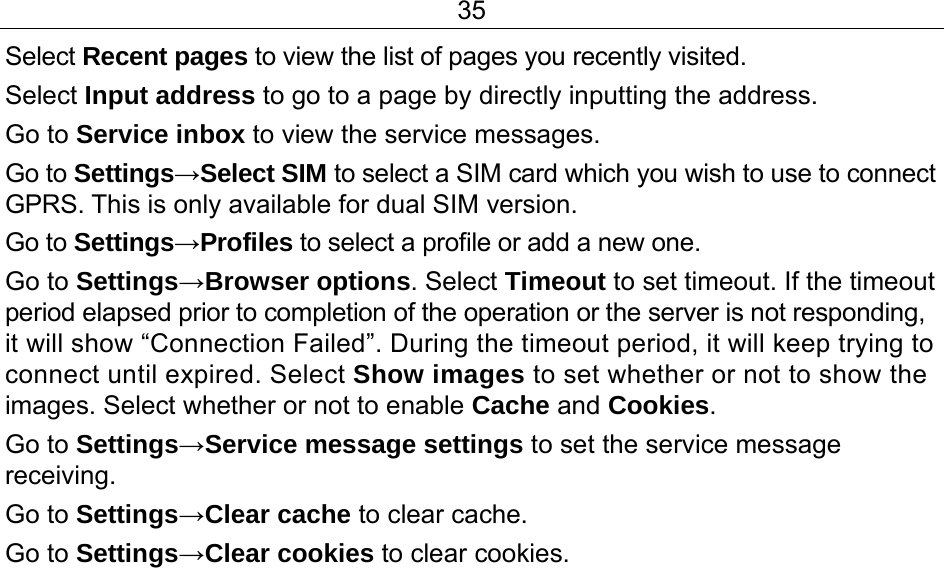 35 Select Recent pages to view the list of pages you recently visited.  Select Input address to go to a page by directly inputting the address. Go to Service inbox to view the service messages. Go to Settings→Select SIM to select a SIM card which you wish to use to connect GPRS. This is only available for dual SIM version. Go to Settings→Profiles to select a profile or add a new one.  Go to Settings→Browser options. Select Timeout to set timeout. If the timeout period elapsed prior to completion of the operation or the server is not responding, it will show “Connection Failed”. During the timeout period, it will keep trying to connect until expired. Select Show images to set whether or not to show the images. Select whether or not to enable Cache and Cookies. Go to Settings→Service message settings to set the service message receiving. Go to Settings→Clear cache to clear cache. Go to Settings→Clear cookies to clear cookies. 