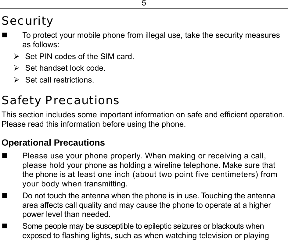 5 Security   To protect your mobile phone from illegal use, take the security measures as follows: ¾  Set PIN codes of the SIM card. ¾  Set handset lock code. ¾ Set call restrictions. Safety Precautions This section includes some important information on safe and efficient operation. Please read this information before using the phone. Operational Precautions   Please use your phone properly. When making or receiving a call, please hold your phone as holding a wireline telephone. Make sure that the phone is at least one inch (about two point five centimeters) from your body when transmitting.   Do not touch the antenna when the phone is in use. Touching the antenna area affects call quality and may cause the phone to operate at a higher power level than needed.   Some people may be susceptible to epileptic seizures or blackouts when exposed to flashing lights, such as when watching television or playing 
