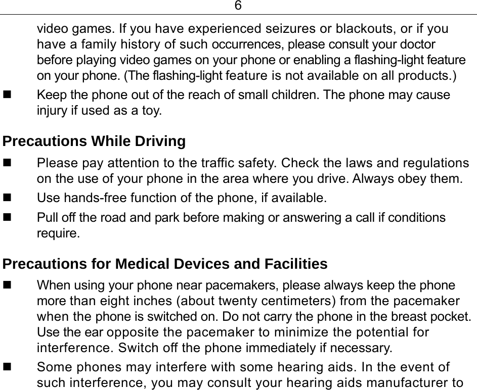6 video games. If you have experienced seizures or blackouts, or if you have a family history of such occurrences, please consult your doctor before playing video games on your phone or enabling a flashing-light feature on your phone. (The flashing-light feature is not available on all products.)    Keep the phone out of the reach of small children. The phone may cause injury if used as a toy. Precautions While Driving   Please pay attention to the traffic safety. Check the laws and regulations on the use of your phone in the area where you drive. Always obey them.   Use hands-free function of the phone, if available.   Pull off the road and park before making or answering a call if conditions require. Precautions for Medical Devices and Facilities   When using your phone near pacemakers, please always keep the phone more than eight inches (about twenty centimeters) from the pacemaker when the phone is switched on. Do not carry the phone in the breast pocket. Use the ear opposite the pacemaker to minimize the potential for interference. Switch off the phone immediately if necessary.   Some phones may interfere with some hearing aids. In the event of such interference, you may consult your hearing aids manufacturer to 