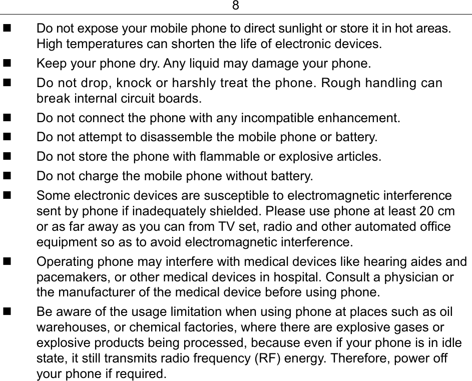 8   Do not expose your mobile phone to direct sunlight or store it in hot areas. High temperatures can shorten the life of electronic devices.   Keep your phone dry. Any liquid may damage your phone.   Do not drop, knock or harshly treat the phone. Rough handling can break internal circuit boards.   Do not connect the phone with any incompatible enhancement.   Do not attempt to disassemble the mobile phone or battery.   Do not store the phone with flammable or explosive articles.    Do not charge the mobile phone without battery.   Some electronic devices are susceptible to electromagnetic interference sent by phone if inadequately shielded. Please use phone at least 20 cm or as far away as you can from TV set, radio and other automated office equipment so as to avoid electromagnetic interference.    Operating phone may interfere with medical devices like hearing aides and pacemakers, or other medical devices in hospital. Consult a physician or the manufacturer of the medical device before using phone.    Be aware of the usage limitation when using phone at places such as oil warehouses, or chemical factories, where there are explosive gases or explosive products being processed, because even if your phone is in idle state, it still transmits radio frequency (RF) energy. Therefore, power off your phone if required. 