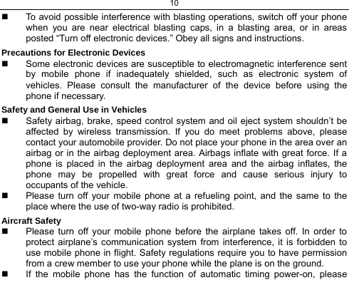 10    To avoid possible interference with blasting operations, switch off your phone when you are near electrical blasting caps, in a blasting area, or in areas posted “Turn off electronic devices.” Obey all signs and instructions. Precautions for Electronic Devices    Some electronic devices are susceptible to electromagnetic interference sent by mobile phone if inadequately shielded, such as electronic system of vehicles. Please consult the manufacturer of the device before using the phone if necessary. Safety and General Use in Vehicles   Safety airbag, brake, speed control system and oil eject system shouldn’t be affected by wireless transmission. If you do meet problems above, please contact your automobile provider. Do not place your phone in the area over an airbag or in the airbag deployment area. Airbags inflate with great force. If a phone is placed in the airbag deployment area and the airbag inflates, the phone may be propelled with great force and cause serious injury to occupants of the vehicle.   Please turn off your mobile phone at a refueling point, and the same to the place where the use of two-way radio is prohibited. Aircraft Safety   Please turn off your mobile phone before the airplane takes off. In order to protect airplane’s communication system from interference, it is forbidden to use mobile phone in flight. Safety regulations require you to have permission from a crew member to use your phone while the plane is on the ground.   If the mobile phone has the function of automatic timing power-on, please 