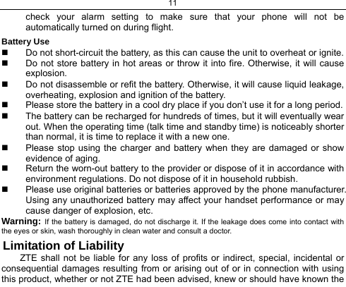 11  check your alarm setting to make sure that your phone will not be automatically turned on during flight. Battery Use   Do not short-circuit the battery, as this can cause the unit to overheat or ignite.   Do not store battery in hot areas or throw it into fire. Otherwise, it will cause explosion.   Do not disassemble or refit the battery. Otherwise, it will cause liquid leakage, overheating, explosion and ignition of the battery.   Please store the battery in a cool dry place if you don’t use it for a long period.   The battery can be recharged for hundreds of times, but it will eventually wear out. When the operating time (talk time and standby time) is noticeably shorter than normal, it is time to replace it with a new one.   Please stop using the charger and battery when they are damaged or show evidence of aging.   Return the worn-out battery to the provider or dispose of it in accordance with environment regulations. Do not dispose of it in household rubbish.   Please use original batteries or batteries approved by the phone manufacturer. Using any unauthorized battery may affect your handset performance or may cause danger of explosion, etc. Warning: If the battery is damaged, do not discharge it. If the leakage does come into contact with the eyes or skin, wash thoroughly in clean water and consult a doctor. Limitation of Liability ZTE shall not be liable for any loss of profits or indirect, special, incidental or consequential damages resulting from or arising out of or in connection with using this product, whether or not ZTE had been advised, knew or should have known the 