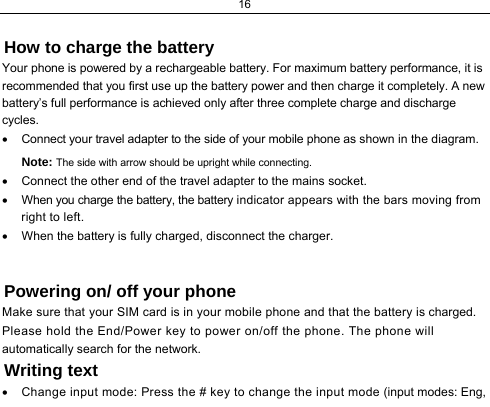 16                 How to charge the battery Your phone is powered by a rechargeable battery. For maximum battery performance, it is recommended that you first use up the battery power and then charge it completely. A new battery’s full performance is achieved only after three complete charge and discharge cycles. •  Connect your travel adapter to the side of your mobile phone as shown in the diagram. Note: The side with arrow should be upright while connecting. •  Connect the other end of the travel adapter to the mains socket. •  When you charge the battery, the battery indicator appears with the bars moving from right to left.  •  When the battery is fully charged, disconnect the charger.  Powering on/ off your phone Make sure that your SIM card is in your mobile phone and that the battery is charged. Please hold the End/Power key to power on/off the phone. The phone will automatically search for the network. Writing text •  Change input mode: Press the # key to change the input mode (input modes: Eng, 