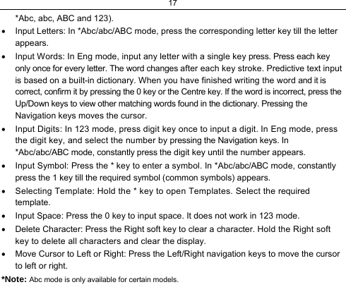 17  *Abc, abc, ABC and 123). •  Input Letters: In *Abc/abc/ABC mode, press the corresponding letter key till the letter appears. •  Input Words: In Eng mode, input any letter with a single key press. Press each key only once for every letter. The word changes after each key stroke. Predictive text input is based on a built-in dictionary. When you have finished writing the word and it is correct, confirm it by pressing the 0 key or the Centre key. If the word is incorrect, press the Up/Down keys to view other matching words found in the dictionary. Pressing the Navigation keys moves the cursor. •  Input Digits: In 123 mode, press digit key once to input a digit. In Eng mode, press the digit key, and select the number by pressing the Navigation keys. In *Abc/abc/ABC mode, constantly press the digit key until the number appears. •  Input Symbol: Press the * key to enter a symbol. In *Abc/abc/ABC mode, constantly press the 1 key till the required symbol (common symbols) appears. •  Selecting Template: Hold the * key to open Templates. Select the required template. •  Input Space: Press the 0 key to input space. It does not work in 123 mode. •  Delete Character: Press the Right soft key to clear a character. Hold the Right soft key to delete all characters and clear the display. •  Move Cursor to Left or Right: Press the Left/Right navigation keys to move the cursor to left or right. *Note: Abc mode is only available for certain models. 