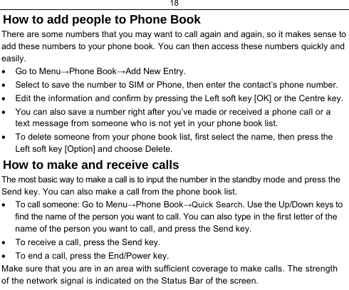18  How to add people to Phone Book There are some numbers that you may want to call again and again, so it makes sense to add these numbers to your phone book. You can then access these numbers quickly and easily. •  Go to Menu→Phone Book→Add New Entry. •  Select to save the number to SIM or Phone, then enter the contact’s phone number. •  Edit the information and confirm by pressing the Left soft key [OK] or the Centre key. •  You can also save a number right after you’ve made or received a phone call or a text message from someone who is not yet in your phone book list. •  To delete someone from your phone book list, first select the name, then press the Left soft key [Option] and choose Delete. How to make and receive calls The most basic way to make a call is to input the number in the standby mode and press the Send key. You can also make a call from the phone book list. •  To call someone: Go to Menu→Phone Book→Quick Search. Use the Up/Down keys to find the name of the person you want to call. You can also type in the first letter of the name of the person you want to call, and press the Send key. •  To receive a call, press the Send key. •  To end a call, press the End/Power key. Make sure that you are in an area with sufficient coverage to make calls. The strength of the network signal is indicated on the Status Bar of the screen. 