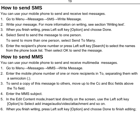 19  How to send SMS You can use your mobile phone to send and receive text messages. 1.  Go to Menu→Messages→SMS→Write Message. 2.  Write your message. For more information on writing, see section ‘Writing text’.  3.  When you finish writing, press Left soft key [Option] and choose Done. 4.  Select Send to send the message to one person. To send to more than one person, select Send To Many.  5.  Enter the recipient’s phone number or press Left soft key [Search] to select the names from the phone book list. Then select OK to send the message. How to send MMS You can use your mobile phone to send and receive multimedia  messages. 1.  Go to Menu→Messages→MMS→Write Message. 2.  Enter the mobile phone number of one or more recipients in To, separating them with a semicolon (;). 3.  To send a copy of this message to others, move up to the Cc and Bcc fields above the To field. 4.  Enter the MMS subject. 5.  In the Edit Content mode,Insert text directly on the screen, use the Left soft key [Option] to Select add image/audio/video/attachment and so on.  6.  When you finish writing, press Left soft key [Option] and choose Done to finish editing; 