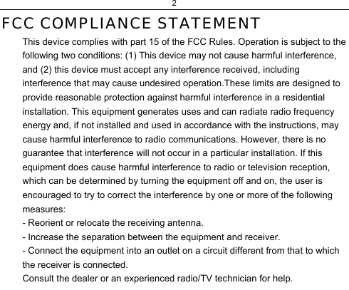 2  FCC COMPLIANCE STATEMENT  This device complies with part 15 of the FCC Rules. Operation is subject to the following two conditions: (1) This device may not cause harmful interference, and (2) this device must accept any interference received, including interference that may cause undesired operation.These limits are designed to provide reasonable protection against harmful interference in a residential installation. This equipment generates uses and can radiate radio frequency energy and, if not installed and used in accordance with the instructions, may cause harmful interference to radio communications. However, there is no guarantee that interference will not occur in a particular installation. If this equipment does cause harmful interference to radio or television reception, which can be determined by turning the equipment off and on, the user is encouraged to try to correct the interference by one or more of the following measures:  - Reorient or relocate the receiving antenna.  - Increase the separation between the equipment and receiver.  - Connect the equipment into an outlet on a circuit different from that to which the receiver is connected.  Consult the dealer or an experienced radio/TV technician for help.  
