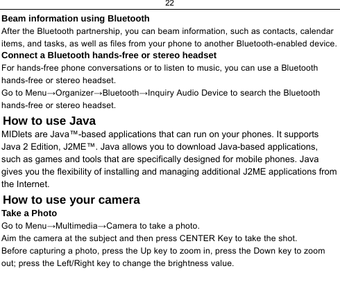 22  Beam information using Bluetooth After the Bluetooth partnership, you can beam information, such as contacts, calendar items, and tasks, as well as files from your phone to another Bluetooth-enabled device. Connect a Bluetooth hands-free or stereo headset For hands-free phone conversations or to listen to music, you can use a Bluetooth hands-free or stereo headset. Go to Menu→Organizer→Bluetooth→Inquiry Audio Device to search the Bluetooth hands-free or stereo headset. How to use Java MIDlets are Java™-based applications that can run on your phones. It supports Java 2 Edition, J2ME™. Java allows you to download Java-based applications, such as games and tools that are specifically designed for mobile phones. Java gives you the flexibility of installing and managing additional J2ME applications from the Internet. How to use your camera Take a Photo Go to Menu→Multimedia→Camera to take a photo. Aim the camera at the subject and then press CENTER Key to take the shot. Before capturing a photo, press the Up key to zoom in, press the Down key to zoom out; press the Left/Right key to change the brightness value. 