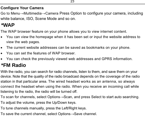 23  Configure Your Camera Go to Menu→Multimedia→Camera Press Option to configure your camera, including white balance, ISO, Scene Mode and so on. *WAP The WAP browser feature on your phone allows you to view internet content.  •  You can view the homepage when it has been set or input the website address to view the web pages. •  The current website addresses can be saved as bookmarks on your phone. •  You can set the features of WAP browser. •  You can check the previously viewed web addresses and GPRS information. *FM Radio With the radio, you can search for radio channels, listen to them, and save them on your device. Note that the quality of the radio broadcast depends on the coverage of the radio station in that particular area. The wired headset works as an antenna, so always connect the headset when using the radio. When you receive an incoming call while listening to the radio, the radio will be turned off. To scan for channels, select Options→Scan, and press Select to start auto searching. To adjust the volume, press the Up/Down keys. To tune channels manually, press the Left/Right keys. To save the current channel, select Options→Save channel. 