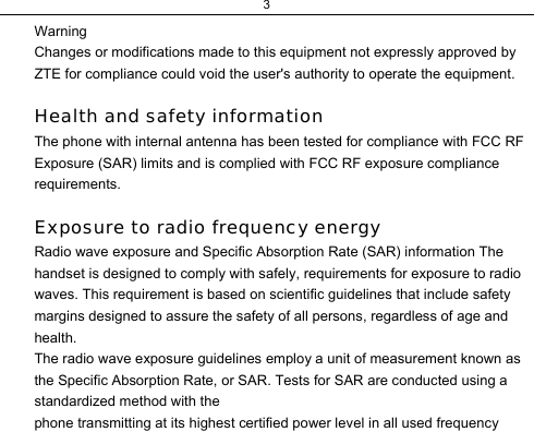3  Warning  Changes or modifications made to this equipment not expressly approved by ZTE for compliance could void the user&apos;s authority to operate the equipment.   Health and safety information  The phone with internal antenna has been tested for compliance with FCC RF Exposure (SAR) limits and is complied with FCC RF exposure compliance requirements.   Exposure to radio frequency energy  Radio wave exposure and Specific Absorption Rate (SAR) information The handset is designed to comply with safely, requirements for exposure to radio waves. This requirement is based on scientific guidelines that include safety margins designed to assure the safety of all persons, regardless of age and health.  The radio wave exposure guidelines employ a unit of measurement known as the Specific Absorption Rate, or SAR. Tests for SAR are conducted using a standardized method with the  phone transmitting at its highest certified power level in all used frequency 