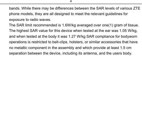 4  bands. While there may be differences between the SAR levels of various ZTE phone models, they are all designed to meet the relevant guidelines for exposure to radio waves.         The SAR limit recommended is 1.6W/kg averaged over one(1) gram of tissue. The highest SAR value for this device when tested at the ear was 1.05 W/kg, and when tested at the body it was 1.27 W/kg SAR compliance for bodyworn operations is restricted to belt-clips, holsters, or similar accessories that have no metallic component in the assembly and which provide at least 1.5 cm separation between the device, including its antenna, and the users body.