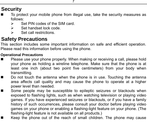 7  Security   To protect your mobile phone from illegal use, take the security measures as follows: ¾  Set PIN codes of the SIM card. ¾  Set handset lock code. ¾  Set call restrictions. Safety Precautions This section includes some important information on safe and efficient operation. Please read this information before using the phone. Operational Precautions   Please use your phone properly. When making or receiving a call, please hold your phone as holding a wireline telephone. Make sure that the phone is at least one inch (about two point five centimeters) from your body when transmitting.   Do not touch the antenna when the phone is in use. Touching the antenna area affects call quality and may cause the phone to operate at a higher power level than needed.   Some people may be susceptible to epileptic seizures or blackouts when exposed to flashing lights, such as when watching television or playing video games. If you have experienced seizures or blackouts, or if you have a family history of such occurrences, please consult your doctor before playing video games on your phone or enabling a flashing-light feature on your phone. (The flashing-light feature is not available on all products.)    Keep the phone out of the reach of small children. The phone may cause 