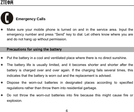  6  Emergency Calls z Make sure your mobile phone is turned on and in the service area. Input the emergency number and press “Send” key to dial. Let others know where you are and do not hang up without permission. Precautions for using the battery z Put the battery in a cool and ventilated place where there is no direct sunshine. z The battery life is usually limited, and it becomes shorter and shorter after the battery is charged over and over again. If the charging fails several times, this indicates that the battery is worn out and the replacement is advised. z Dispose the worn-out batteries in designated places according to specified regulations rather than throw them into residential garbage. z Do not throw the worn-out batteries into fire because this might cause fire or explosion. 