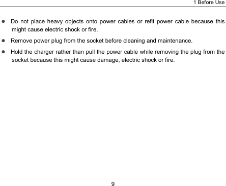 1 Before Use 9 z Do not place heavy objects onto power cables or refit power cable because this might cause electric shock or fire. z Remove power plug from the socket before cleaning and maintenance. z Hold the charger rather than pull the power cable while removing the plug from the socket because this might cause damage, electric shock or fire. 