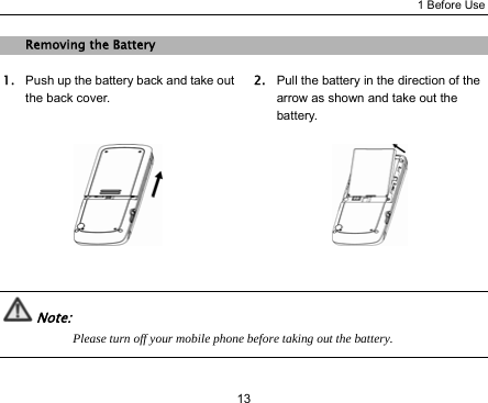 1 Before Use 13 Removing the Battery 1. Push up the battery back and take out the back cover. 2. Pull the battery in the direction of the arrow as shown and take out the battery.     Note: Please turn off your mobile phone before taking out the battery.  