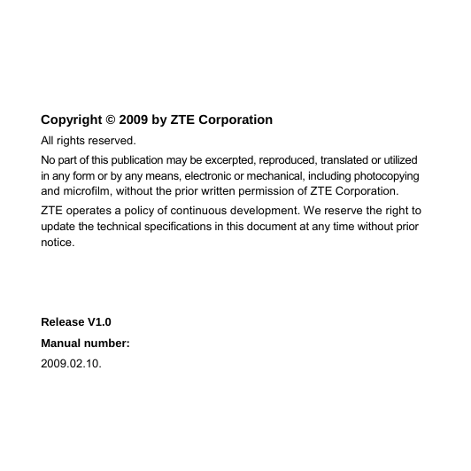  Copyright © 2009 by ZTE Corporation All rights reserved. No part of this publication may be excerpted, reproduced, translated or utilized in any form or by any means, electronic or mechanical, including photocopying and microfilm, without the prior written permission of ZTE Corporation. ZTE operates a policy of continuous development. We reserve the right to update the technical specifications in this document at any time without prior notice.    Release V1.0   Manual number: 2009.02.10. 