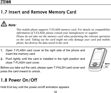  16 1.7 Insert and Remove Memory Card  Note: This mobile phone supports T-FLASH memory card. For details on compatibility information of T-FLASH, please consult your manufacturer or supplier. Please do not take out the memory card when performing the relevant operation on the card. Taking out the card might not only damage your card and mobile phone, but destroy the data saved in the card.  1. Open T-FLASH card cover at the right side of the phone and insert the memory card. 2. Push tightly until the card is installed in the right position and close T-FLASH card cover. Before you take out the card, please open T-FALSH card cover and press the card inward to unlock. 1.8 Power On/Off Hold End key until the power-on/off animation appears. 