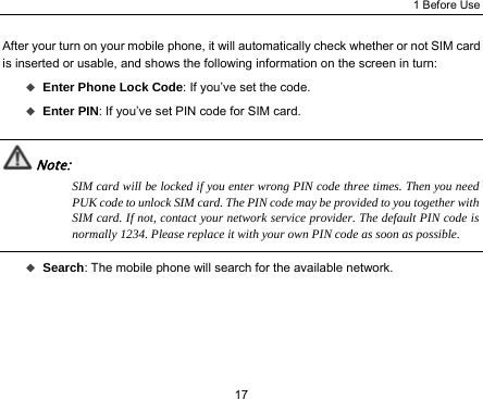 1 Before Use 17 After your turn on your mobile phone, it will automatically check whether or not SIM card is inserted or usable, and shows the following information on the screen in turn:  Enter Phone Lock Code: If you’ve set the code.  Enter PIN: If you’ve set PIN code for SIM card.  Note: SIM card will be locked if you enter wrong PIN code three times. Then you need PUK code to unlock SIM card. The PIN code may be provided to you together with SIM card. If not, contact your network service provider. The default PIN code is normally 1234. Please replace it with your own PIN code as soon as possible.   Search: The mobile phone will search for the available network. 