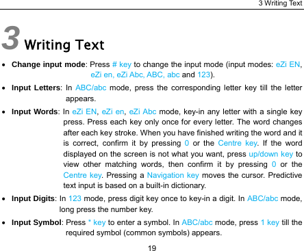 3 Writing Text 19 3 Writing Text • Change input mode: Press # key to change the input mode (input modes: eZi EN, eZi en, eZi Abc, ABC, abc and 123). • Input Letters: In ABC/abc mode, press the corresponding letter key till the letter appears. • Input Words: In eZi EN, eZi en, eZi Abc mode, key-in any letter with a single key press. Press each key only once for every letter. The word changes after each key stroke. When you have finished writing the word and it is correct, confirm it by pressing 0  or the Centre key. If the word displayed on the screen is not what you want, press up/down key to view other matching words, then confirm it by pressing 0  or the Centre key. Pressing a Navigation key moves the cursor. Predictive text input is based on a built-in dictionary. • Input Digits: In 123 mode, press digit key once to key-in a digit. In ABC/abc mode, long press the number key. • Input Symbol: Press * key to enter a symbol. In ABC/abc mode, press 1 key till the required symbol (common symbols) appears. 