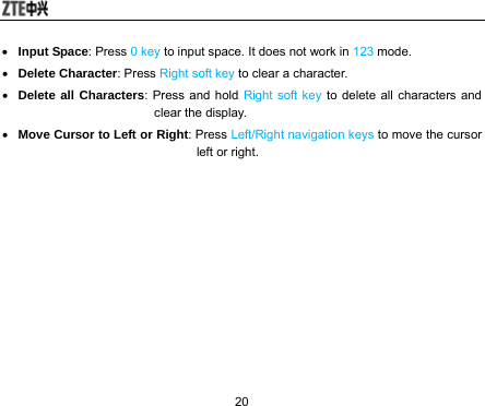  20 • Input Space: Press 0 key to input space. It does not work in 123 mode. • Delete Character: Press Right soft key to clear a character. • Delete all Characters: Press and hold Right soft key to delete all characters and clear the display. • Move Cursor to Left or Right: Press Left/Right navigation keys to move the cursor left or right. 