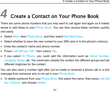 4 Create a Contact on Your Phone Book 21 4 Create a Contact on Your Phone Book There are some phone numbers that you may want to call again and again so it makes sense to add these to your Phone Book. You can then access these numbers quickly and easily. • Select Menu then Phone Book, and then select Add New Entry. •  Select whether to save the new contact to your SIM card or to the phone’s memory. •  Enter the contact’s name and phone number. • Press Left soft key “OK”, then select Ye s. • If you select To Phone, you could add the information such as Home Number, Company Name, etc. You could also classify the contact into different groups and set different ringtones for the contact. You can also save a number right after you’ve made or received a phone call or a text message from someone who is not yet in your Phone Book. •  To delete someone from your Phone Book, first select the name, then press Left soft key “Options” and choose Delete. 