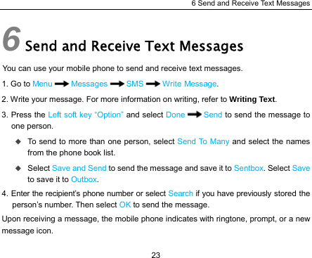 6 Send and Receive Text Messages 23 6 Send and Receive Text Messages You can use your mobile phone to send and receive text messages. 1. Go to Menu Messages SMS Write Message. 2. Write your message. For more information on writing, refer to Writing Text. 3. Press the Left soft key “Option” and select Done Send to send the message to one person.  To send to more than one person, select Send To Many and select the names from the phone book list.  Select Save and Send to send the message and save it to Sentbox. Select Save to save it to Outbox. 4. Enter the recipient’s phone number or select Search if you have previously stored the person’s number. Then select OK to send the message. Upon receiving a message, the mobile phone indicates with ringtone, prompt, or a new message icon. 