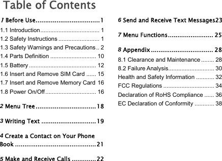   Table of Contents 1 Before Use .................................. 1 1.1 Introduction .................................... 1 1.2 Safety Instructions ......................... 1 1.3 Safety Warnings and Precautions .. 2 1.4 Parts Definition ............................ 10 1.5 Battery ......................................... 12 1.6 Insert and Remove SIM Card ...... 15 1.7 Insert and Remove Memory Card 16 1.8 Power On/Off ............................... 16 2 Menu Tree ................................ 18 3 Writing Text ............................. 19 4 Create a Contact on Your Phone Book ........................................... 21 5 Make and Receive Calls ............. 22 6 Send and Receive Text Messages23 7 Menu Functions ........................ 25 8 Appendix ................................. 28 8.1 Clearance and Maintenance ........ 28 8.2 Failure Analysis ............................ 30 Health and Safety Information ........... 32 FCC Regulations ............................... 34 Declaration of RoHS Compliance ...... 36 EC Declaration of Conformity ............ 38 