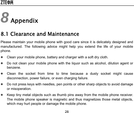  28 8 Appendix 8.1 Clearance and Maintenance Please maintain your mobile phone with good care since it is delicately designed and manufactured. The following advice might help you extend the life of your mobile phone.  z Clean your mobile phone, battery and charger with a soft dry cloth. z Do not clean your mobile phone with the liquor such as alcohol, dilution agent or benzene. z Clean the socket from time to time because a dusty socket might cause disconnection, power failure, or even charging failure. z Do not press keys with needles, pen points or other sharp objects to avoid damage or misoperation. z Keep tiny metal objects such as thumb pins away from the mobile phone receiver. The mobile phone speaker is magnetic and thus magnetizes those metal objects, which may hurt people or damage the mobile phone. 