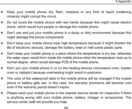 8 Appendix 29 z Keep your mobile phone dry. Rain, moisture or any kind of liquid containing minerals might corrupt the circuit. z Do not touch the mobile phone with wet hands because this might cause electric shock, which would hurt people or damage the mobile phone.   z Don’t use and put your mobile phone in a dusty or dirty environment because this might damage the phone components. z Don’t keep your mobile phone near high-temperature because it might shorten the life of electronic devices, damage the battery, twist or melt some plastic parts. z Don’t keep your mobile phone in a place where the temperature is too low, otherwise the water vapor would form inside the mobile phone when the temperature rises up to normal degree, which would damage PCB of the mobile phone. z Don’t put your mobile phone in or on the heating devices (microwave oven, toaster oven or radiator) because overheating might result in explosion.   z The color of the waterproof label in the mobile phone will be changed if the mobile phone or battery gets wet. In this case, the warranty provisions will become void even if the warranty period doesn’t expire. z Please send your mobile phone to the nearest service center for inspection if there is anything wrong with your mobile phone, battery, charger or accessories. The service center staff will provide you help.   