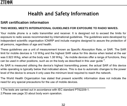  32 Health and Safety Information SAR certification information THIS MODEL MEETS INTERNATIONAL GUIDELINES FOR EXPOSURE TO RADIO WAVES. Your mobile phone is a radio transmitter and receiver. It is designed not to exceed the limits for exposure to radio waves recommended by international guidelines. The guidelines were developed by independent scientific organisation ICNIRP and include margins designed to assure the protection of all persons, regardless of age and health. These guidelines use a unit of measurement known as Specific Absorption Rate, or SAR. The SAR limit for mobile devices is 1.6 W/kg and the highest SAR value for this device when tested at the ear was 0.923 W/kg, when at the body was 1.38 W/kg .1 As mobile devices offer a range of functions, they can be used in other positions, such as on the body as described in this user guide 2. As SAR is measured utilising the device’s highest transmitting power, the actual SAR of this device while operating is typically below that indicated above. This is due to automatic changes to the power level of the device to ensure it only uses the minimum level required to reach the network. The World Health Organization has stated that present scientific information does not indicate the need for any special precautions for the use of mobile devices.  1.The tests are carried out in accordance with IEC standard PT62209-1. 2.Please see page 33 about body worn operation. 