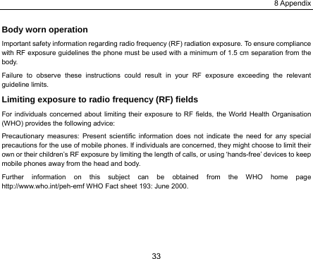 8 Appendix 33 Body worn operation Important safety information regarding radio frequency (RF) radiation exposure. To ensure compliance with RF exposure guidelines the phone must be used with a minimum of 1.5 cm separation from the body. Failure to observe these instructions could result in your RF exposure exceeding the relevant guideline limits. Limiting exposure to radio frequency (RF) fields For individuals concerned about limiting their exposure to RF fields, the World Health Organisation (WHO) provides the following advice: Precautionary measures: Present scientific information does not indicate the need for any special precautions for the use of mobile phones. If individuals are concerned, they might choose to limit their own or their children’s RF exposure by limiting the length of calls, or using ‘hands-free’ devices to keep mobile phones away from the head and body. Further information on this subject can be obtained from the WHO home page http://www.who.int/peh-emf WHO Fact sheet 193: June 2000. 