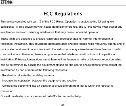  34 FCC Regulations This device complies with part 15 of the FCC Rules. Operation is subject to the following two conditions: (1) This device may not cause harmful interference, and (2) this device must accept any interference received, including interference that may cause undesired operation. These limits are designed to provide reasonable protection against harmful interference in a residential installation. This equipment generates uses and can radiate radio frequency energy and, if not installed and used in accordance with the instructions, may cause harmful interference to radio communications. However, there is no guarantee that interference will not occur in a particular installation. If this equipment does cause harmful interference to radio or television reception, which can be determined by turning the equipment off and on, the user is encouraged to try to correct the interference by one or more of the following measures:   - Reorient or relocate the receiving antenna.   - Increase the separation between the equipment and receiver.   - Connect the equipment into an outlet on a circuit different from that to which the receiver is connected.  Consult the dealer or an experienced radio/TV technician for help.   