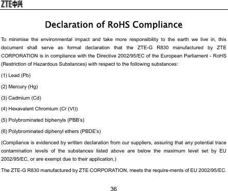  36 Declaration of RoHS Compliance To minimise the environmental impact and take more responsibility to the earth we live in, this document shall serve as formal declaration that the ZTE-G R830 manufactured by ZTE CORPORATION is in compliance with the Directive 2002/95/EC of the European Parliament - RoHS (Restriction of Hazardous Substances) with respect to the following substances: (1) Lead (Pb) (2) Mercury (Hg) (3) Cadmium (Cd) (4) Hexavalent Chromium (Cr (VI)) (5) Polybrominated biphenyls (PBB’s) (6) Polybrominated diphenyl ethers (PBDE’s) (Compliance is evidenced by written declaration from our suppliers, assuring that any potential trace contamination levels of the substances listed above are below the maximum level set by EU 2002/95/EC, or are exempt due to their application.) The ZTE-G R830 manufactured by ZTE CORPORATION, meets the require-ments of EU 2002/95/EC. 