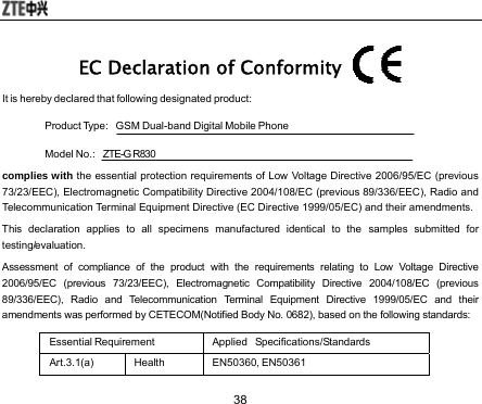  38 EC Declaration of Conformity  It is hereby declared that following designated product:   Product Type:    GSM Dual-band Digital Mobile Phone   Model No.:    ZTE-G R830 complies with the essential protection requirements of Low Voltage Directive 2006/95/EC (previous 73/23/EEC), Electromagnetic Compatibility Directive 2004/108/EC (previous 89/336/EEC), Radio and Telecommunication Terminal Equipment Directive (EC Directive 1999/05/EC) and their amendments. This declaration applies to all specimens manufactured identical to the samples submitted for testing/evaluation. Assessment of compliance of the product with the requirements relating to Low Voltage Directive 2006/95/EC (previous 73/23/EEC), Electromagnetic Compatibility Directive 2004/108/EC (previous 89/336/EEC), Radio and Telecommunication Terminal Equipment Directive 1999/05/EC and their amendments was performed by CETECOM(Notified Body No. 0682), based on the following standards: Essential Requirement  Applied   Specifications/Standards Art.3.1(a) Health  EN50360, EN50361 