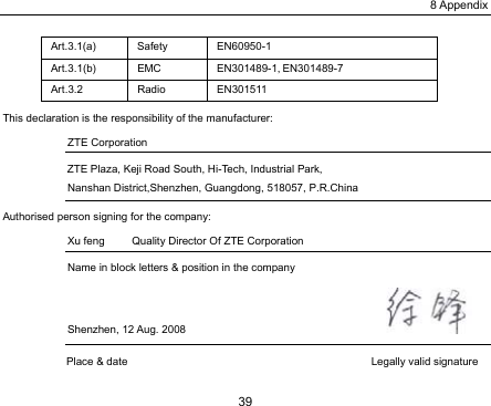 8 Appendix 39 Art.3.1(a) Safety  EN60950-1 Art.3.1(b) EMC  EN301489-1, EN301489-7 Art.3.2 Radio EN301511 This declaration is the responsibility of the manufacturer:   ZTE Corporation   ZTE Plaza, Keji Road South, Hi-Tech, Industrial Park, Nanshan District,Shenzhen, Guangdong, 518057, P.R.China Authorised person signing for the company: Xu feng          Quality Director Of ZTE Corporation     Name in block letters &amp; position in the company   Shenzhen, 12 Aug. 2008                                       Place &amp; date                                             Legally valid signature 