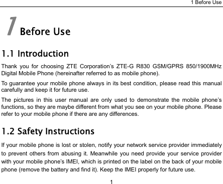 1 Before Use 1 1 Before Use 1.1 Introduction Thank you for choosing ZTE Corporation’s ZTE-G R830 GSM/GPRS 850/1900MHz Digital Mobile Phone (hereinafter referred to as mobile phone). To guarantee your mobile phone always in its best condition, please read this manual carefully and keep it for future use. The pictures in this user manual are only used to demonstrate the mobile phone’s functions, so they are maybe different from what you see on your mobile phone. Please refer to your mobile phone if there are any differences. 1.2 Safety Instructions If your mobile phone is lost or stolen, notify your network service provider immediately to prevent others from abusing it. Meanwhile you need provide your service provider with your mobile phone’s IMEI, which is printed on the label on the back of your mobile phone (remove the battery and find it). Keep the IMEI properly for future use. 