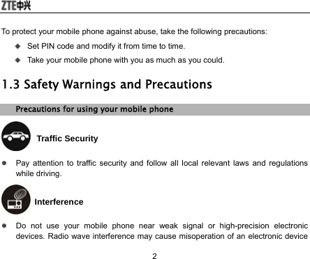  2 To protect your mobile phone against abuse, take the following precautions:  Set PIN code and modify it from time to time.  Take your mobile phone with you as much as you could. 1.3 Safety Warnings and Precautions Precautions for using your mobile phone  Traffic Security z Pay attention to traffic security and follow all local relevant laws and regulations while driving.  Interference z Do not use your mobile phone near weak signal or high-precision electronic devices. Radio wave interference may cause misoperation of an electronic device 