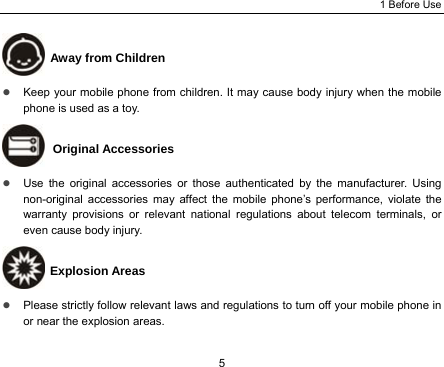 1 Before Use 5  Away from Children z Keep your mobile phone from children. It may cause body injury when the mobile phone is used as a toy.  Original Accessories z Use the original accessories or those authenticated by the manufacturer. Using non-original accessories may affect the mobile phone’s performance, violate the warranty provisions or relevant national regulations about telecom terminals, or even cause body injury.  Explosion Areas z Please strictly follow relevant laws and regulations to turn off your mobile phone in or near the explosion areas.   