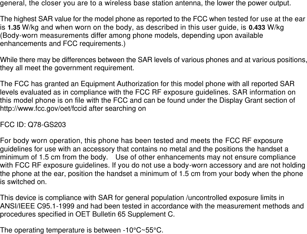  general, the closer you are to a wireless base station antenna, the lower the power output. The highest SAR value for the model phone as reported to the FCC when tested for use at the ear is 1.35 W/kg and when worn on the body, as described in this user guide, is 0.433 W/kg (Body-worn measurements differ among phone models, depending upon available enhancements and FCC requirements.) While there may be differences between the SAR levels of various phones and at various positions, they all meet the government requirement. The FCC has granted an Equipment Authorization for this model phone with all reported SAR levels evaluated as in compliance with the FCC RF exposure guidelines. SAR information on this model phone is on file with the FCC and can be found under the Display Grant section of http://www.fcc.gov/oet/fccid after searching on   FCC ID: Q78-GS203 For body worn operation, this phone has been tested and meets the FCC RF exposure guidelines for use with an accessory that contains no metal and the positions the handset a minimum of 1.5 cm from the body.    Use of other enhancements may not ensure compliance with FCC RF exposure guidelines. If you do not use a body-worn accessory and are not holding the phone at the ear, position the handset a minimum of 1.5 cm from your body when the phone is switched on. This device is compliance with SAR for general population /uncontrolled exposure limits in ANSI/IEEE C95.1-1999 and had been tested in accordance with the measurement methods and procedures specified in OET Bulletin 65 Supplement C. The operating temperature is between -10°C ~55°C .  