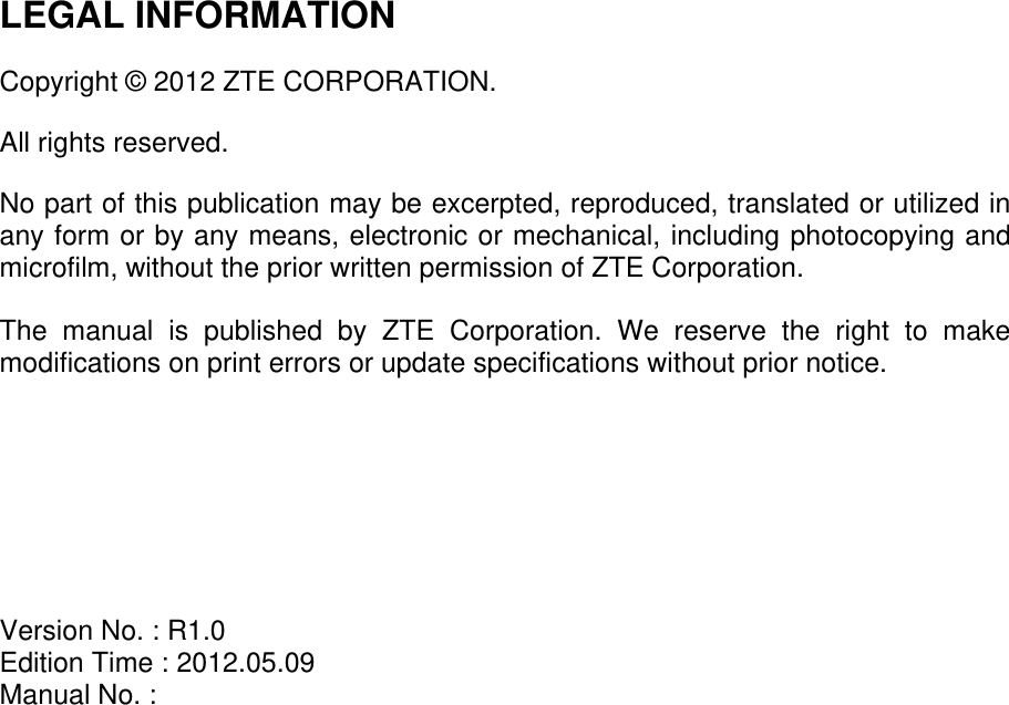   LEGAL INFORMATION  Copyright © 2012 ZTE CORPORATION.  All rights reserved.  No part of this publication may be excerpted, reproduced, translated or utilized in any form or by any means, electronic or mechanical, including photocopying and microfilm, without the prior written permission of ZTE Corporation.  The  manual  is  published  by  ZTE  Corporation.  We  reserve  the  right  to  make modifications on print errors or update specifications without prior notice.        Version No. : R1.0 Edition Time : 2012.05.09 Manual No. :    