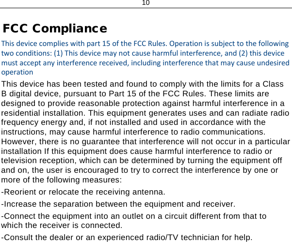 10 FCC Compliance This device complies with part 15 of the FCC Rules. Operation is subject to the following two conditions: (1) This device may not cause harmful interference, and (2) this device must accept any interference received, including interference that may cause undesired operation This device has been tested and found to comply with the limits for a Class B digital device, pursuant to Part 15 of the FCC Rules. These limits are designed to provide reasonable protection against harmful interference in a residential installation. This equipment generates uses and can radiate radio frequency energy and, if not installed and used in accordance with the instructions, may cause harmful interference to radio communications. However, there is no guarantee that interference will not occur in a particular installation If this equipment does cause harmful interference to radio or television reception, which can be determined by turning the equipment off and on, the user is encouraged to try to correct the interference by one or more of the following measures: -Reorient or relocate the receiving antenna. -Increase the separation between the equipment and receiver. -Connect the equipment into an outlet on a circuit different from that to which the receiver is connected. -Consult the dealer or an experienced radio/TV technician for help. 