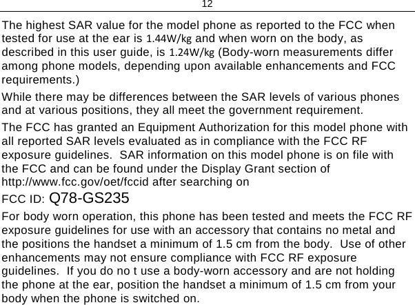 12 The highest SAR value for the model phone as reported to the FCC when tested for use at the ear is 1.44W/kg and when worn on the body, as described in this user guide, is 1.24W/kg (Body-worn measurements differ among phone models, depending upon available enhancements and FCC requirements.) While there may be differences between the SAR levels of various phones and at various positions, they all meet the government requirement. The FCC has granted an Equipment Authorization for this model phone with all reported SAR levels evaluated as in compliance with the FCC RF exposure guidelines.  SAR information on this model phone is on file with the FCC and can be found under the Display Grant section of http://www.fcc.gov/oet/fccid after searching on  FCC ID: Q78-GS235 For body worn operation, this phone has been tested and meets the FCC RF exposure guidelines for use with an accessory that contains no metal and the positions the handset a minimum of 1.5 cm from the body.  Use of other enhancements may not ensure compliance with FCC RF exposure guidelines.  If you do no t use a body-worn accessory and are not holding the phone at the ear, position the handset a minimum of 1.5 cm from your body when the phone is switched on.   